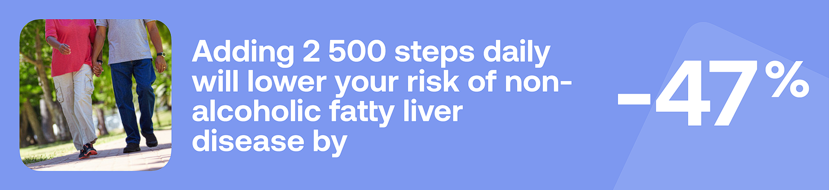 Adding 2500 steps daily will lower your risk of non-alcoholic fatty liver disease by -47%